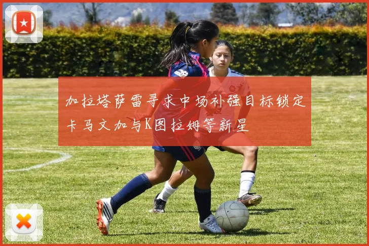 加拉塔萨雷寻求中场补强目标锁定卡马文加与K图拉姆等新星