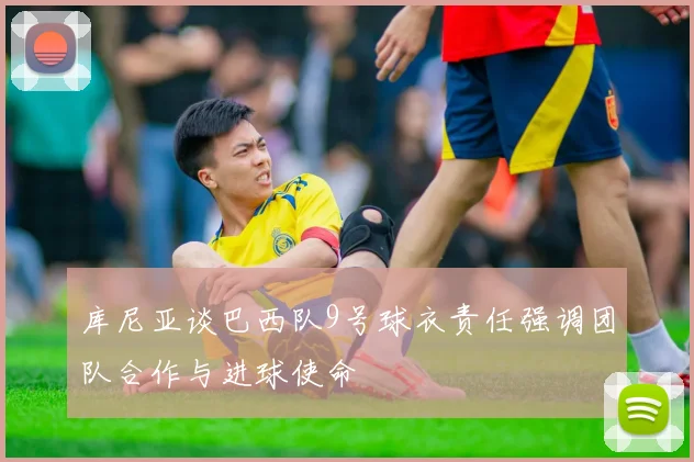 库尼亚谈巴西队9号球衣责任强调团队合作与进球使命