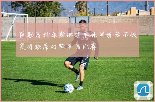 萨勒马科尔斯继续单独训练若不恢复将缺席对阵罗马比赛