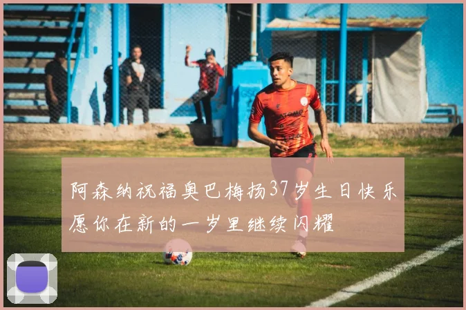 阿森纳祝福奥巴梅扬37岁生日快乐愿你在新的一岁里继续闪耀