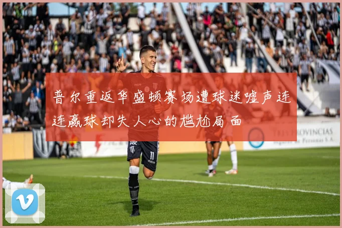 普尔重返华盛顿赛场遭球迷嘘声连连赢球却失人心的尴尬局面