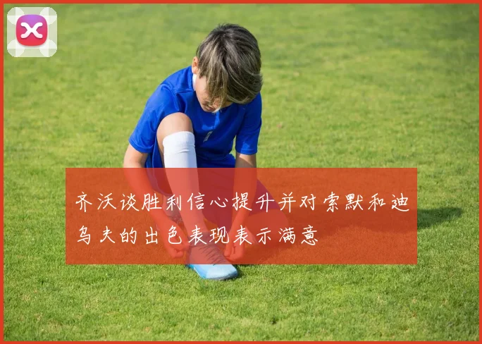 齐沃谈胜利信心提升并对索默和迪乌夫的出色表现表示满意