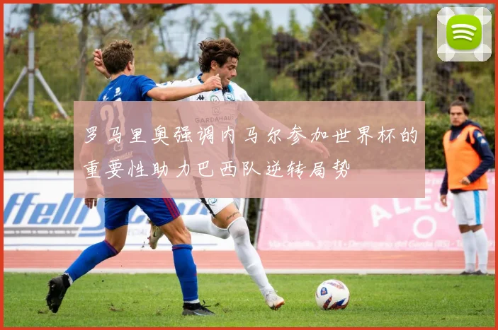 罗马里奥强调内马尔参加世界杯的重要性助力巴西队逆转局势