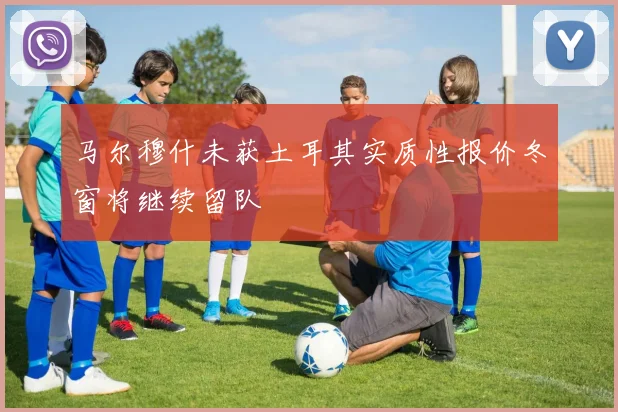 马尔穆什未获土耳其实质性报价冬窗将继续留队