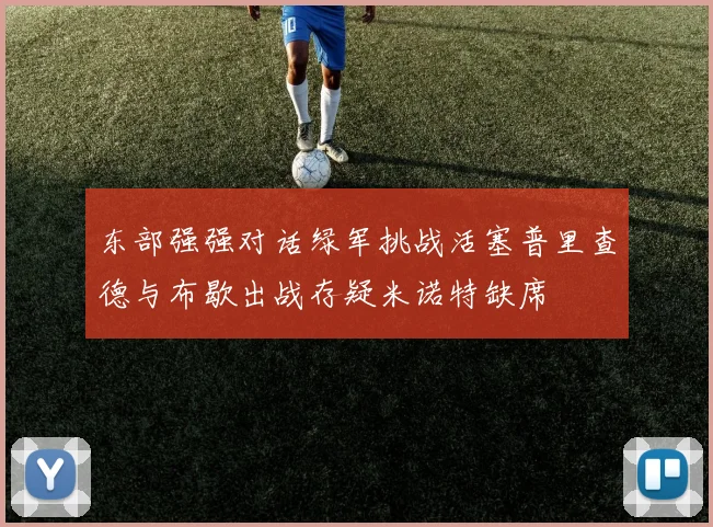 东部强强对话绿军挑战活塞普里查德与布歇出战存疑米诺特缺席