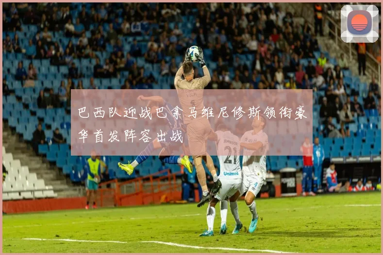 巴西队迎战巴拿马维尼修斯领衔豪华首发阵容出战