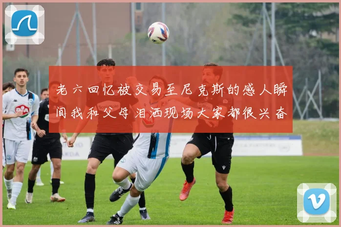 老六回忆被交易至尼克斯的感人瞬间我和父母泪洒现场大家都很兴奋